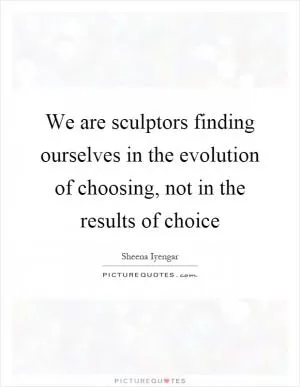We are sculptors finding ourselves in the evolution of choosing, not in the results of choice Picture Quote #1