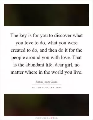 The key is for you to discover what you love to do, what you were created to do, and then do it for the people around you with love. That is the abundant life, dear girl, no matter where in the world you live Picture Quote #1