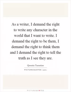 As a writer, I demand the right to write any character in the world that I want to write. I demand the right to be them, I demand the right to think them and I demand the right to tell the truth as I see they are Picture Quote #1
