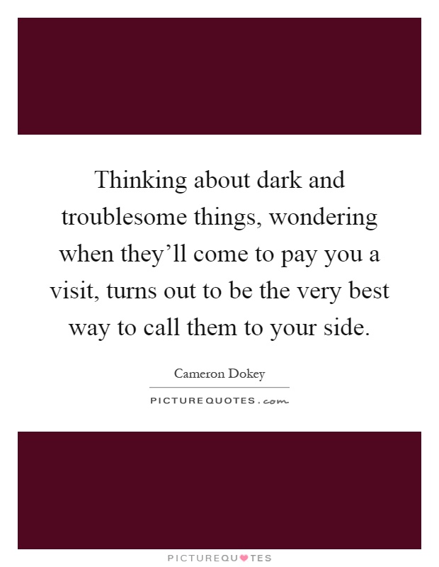 Thinking about dark and troublesome things, wondering when they'll come to pay you a visit, turns out to be the very best way to call them to your side Picture Quote #1