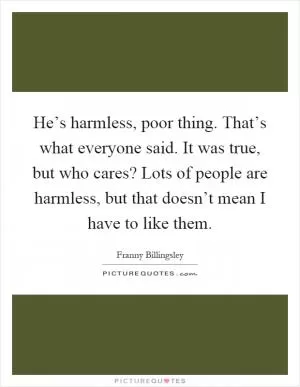 He’s harmless, poor thing. That’s what everyone said. It was true, but who cares? Lots of people are harmless, but that doesn’t mean I have to like them Picture Quote #1