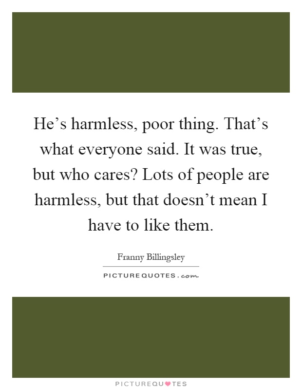 He's harmless, poor thing. That's what everyone said. It was true, but who cares? Lots of people are harmless, but that doesn't mean I have to like them Picture Quote #1