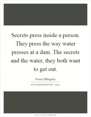 Secrets press inside a person. They press the way water presses at a dam. The secrets and the water, they both want to get out Picture Quote #1