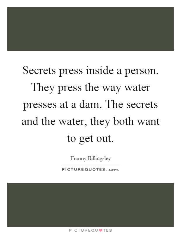 Secrets press inside a person. They press the way water presses at a dam. The secrets and the water, they both want to get out Picture Quote #1