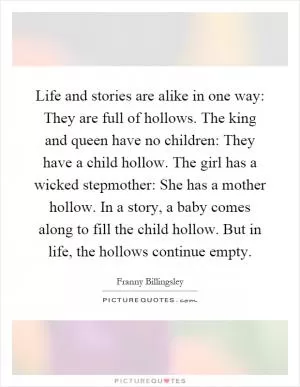 Life and stories are alike in one way: They are full of hollows. The king and queen have no children: They have a child hollow. The girl has a wicked stepmother: She has a mother hollow. In a story, a baby comes along to fill the child hollow. But in life, the hollows continue empty Picture Quote #1