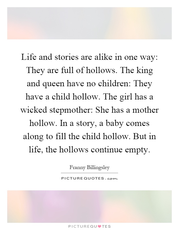 Life and stories are alike in one way: They are full of hollows. The king and queen have no children: They have a child hollow. The girl has a wicked stepmother: She has a mother hollow. In a story, a baby comes along to fill the child hollow. But in life, the hollows continue empty Picture Quote #1