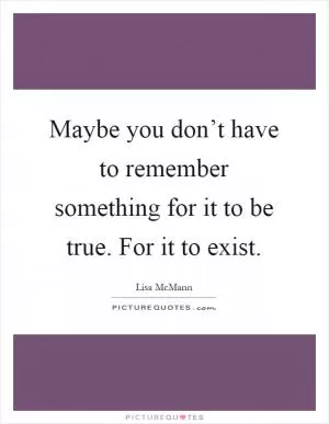 Maybe you don’t have to remember something for it to be true. For it to exist Picture Quote #1