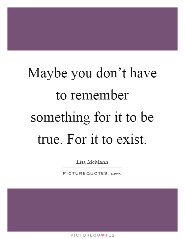Maybe you don't have to remember something for it to be true. For it to exist Picture Quote #1
