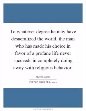 To whatever degree he may have desacralized the world, the man who has made his choice in favor of a profane life never succeeds in completely doing away with religious behavior Picture Quote #1