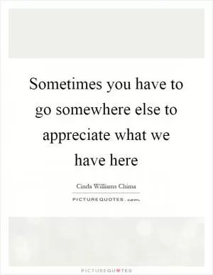 Sometimes you have to go somewhere else to appreciate what we have here Picture Quote #1