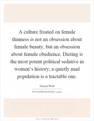 A culture fixated on female thinness is not an obsession about female beauty, but an obsession about female obedience. Dieting is the most potent political sedative in women’s history; a quietly mad population is a tractable one Picture Quote #1