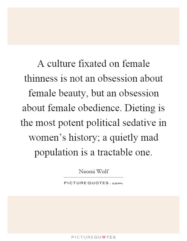 A culture fixated on female thinness is not an obsession about female beauty, but an obsession about female obedience. Dieting is the most potent political sedative in women's history; a quietly mad population is a tractable one Picture Quote #1