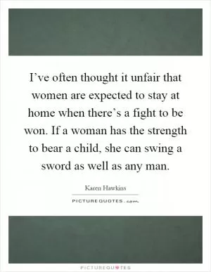 I’ve often thought it unfair that women are expected to stay at home when there’s a fight to be won. If a woman has the strength to bear a child, she can swing a sword as well as any man Picture Quote #1