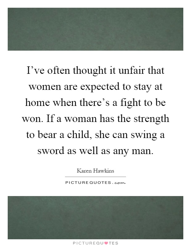 I've often thought it unfair that women are expected to stay at home when there's a fight to be won. If a woman has the strength to bear a child, she can swing a sword as well as any man Picture Quote #1