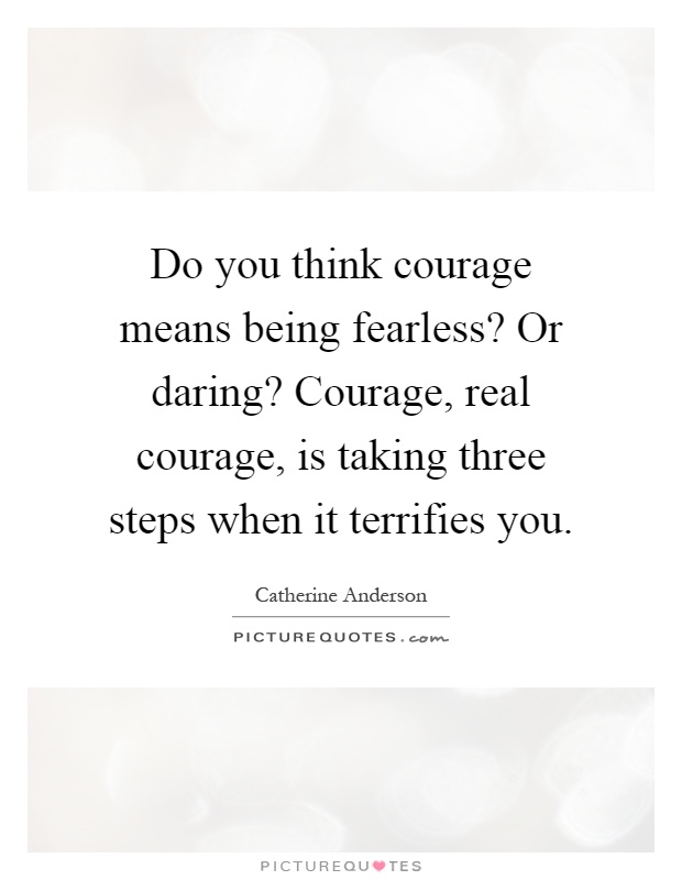 Do you think courage means being fearless? Or daring? Courage, real courage, is taking three steps when it terrifies you Picture Quote #1