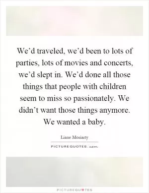 We’d traveled, we’d been to lots of parties, lots of movies and concerts, we’d slept in. We’d done all those things that people with children seem to miss so passionately. We didn’t want those things anymore. We wanted a baby Picture Quote #1
