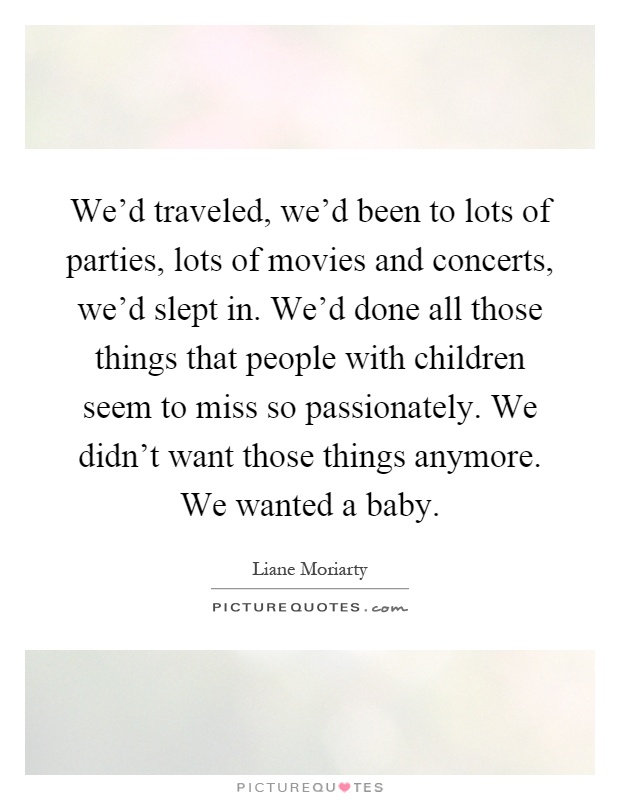 We'd traveled, we'd been to lots of parties, lots of movies and concerts, we'd slept in. We'd done all those things that people with children seem to miss so passionately. We didn't want those things anymore. We wanted a baby Picture Quote #1