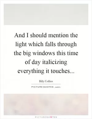 And I should mention the light which falls through the big windows this time of day italicizing everything it touches Picture Quote #1