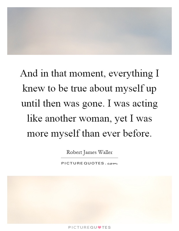 And in that moment, everything I knew to be true about myself up until then was gone. I was acting like another woman, yet I was more myself than ever before Picture Quote #1