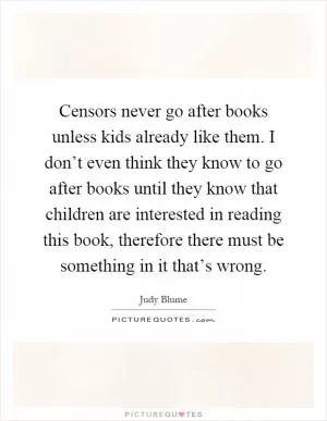 Censors never go after books unless kids already like them. I don’t even think they know to go after books until they know that children are interested in reading this book, therefore there must be something in it that’s wrong Picture Quote #1