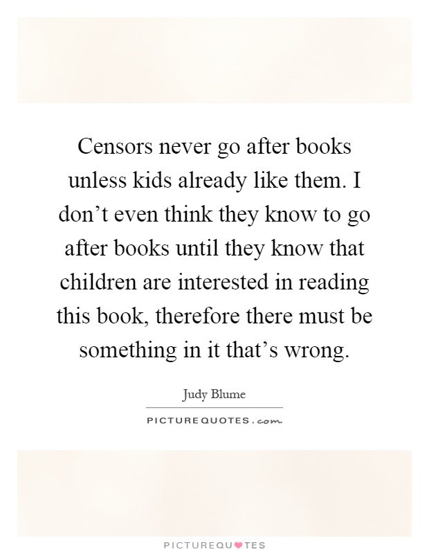 Censors never go after books unless kids already like them. I don't even think they know to go after books until they know that children are interested in reading this book, therefore there must be something in it that's wrong Picture Quote #1