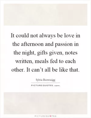 It could not always be love in the afternoon and passion in the night, gifts given, notes written, meals fed to each other. It can’t all be like that Picture Quote #1