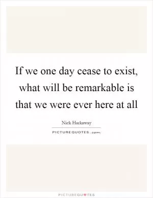If we one day cease to exist, what will be remarkable is that we were ever here at all Picture Quote #1