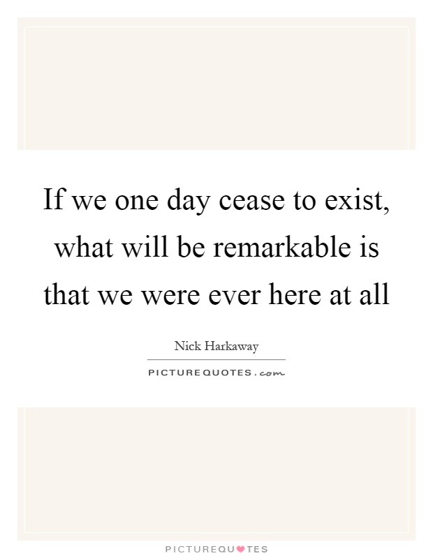 If we one day cease to exist, what will be remarkable is that we were ever here at all Picture Quote #1