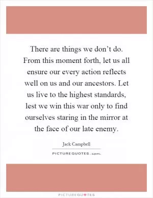 There are things we don’t do. From this moment forth, let us all ensure our every action reflects well on us and our ancestors. Let us live to the highest standards, lest we win this war only to find ourselves staring in the mirror at the face of our late enemy Picture Quote #1