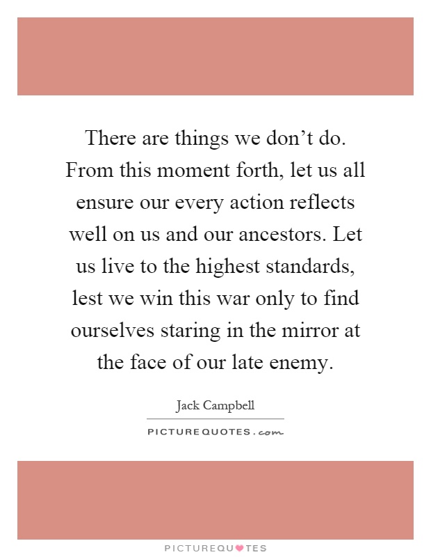 There are things we don't do. From this moment forth, let us all ensure our every action reflects well on us and our ancestors. Let us live to the highest standards, lest we win this war only to find ourselves staring in the mirror at the face of our late enemy Picture Quote #1