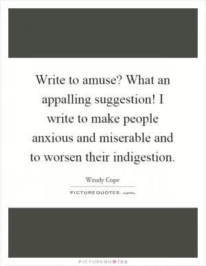 Write to amuse? What an appalling suggestion! I write to make people anxious and miserable and to worsen their indigestion Picture Quote #1