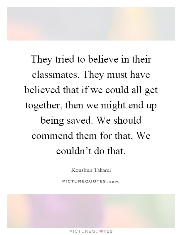 They tried to believe in their classmates. They must have believed that if we could all get together, then we might end up being saved. We should commend them for that. We couldn't do that Picture Quote #1