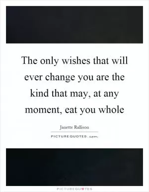 The only wishes that will ever change you are the kind that may, at any moment, eat you whole Picture Quote #1