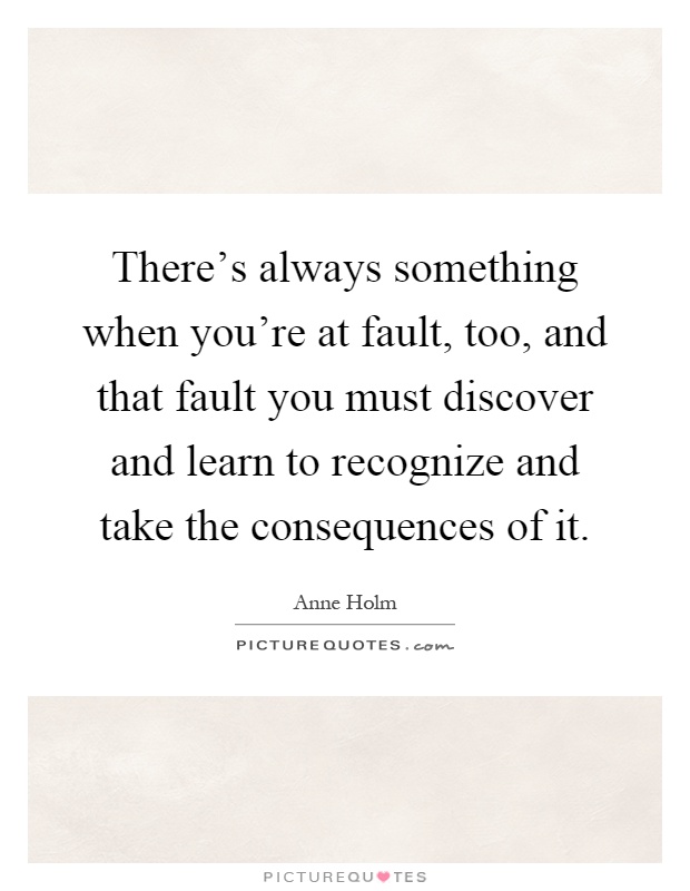 There's always something when you're at fault, too, and that fault you must discover and learn to recognize and take the consequences of it Picture Quote #1