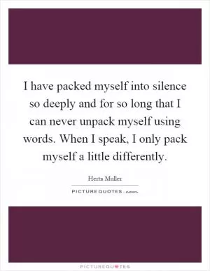 I have packed myself into silence so deeply and for so long that I can never unpack myself using words. When I speak, I only pack myself a little differently Picture Quote #1