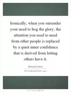 Ironically, when you surrender your need to hog the glory, the attention you used to need from other people is replaced by a quiet inner confidence that is derived from letting others have it Picture Quote #1