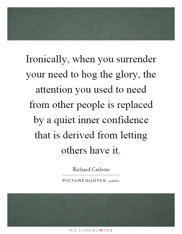 Ironically, when you surrender your need to hog the glory, the attention you used to need from other people is replaced by a quiet inner confidence that is derived from letting others have it Picture Quote #1