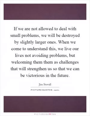 If we are not allowed to deal with small problems, we will be destroyed by slightly larger ones. When we come to understand this, we live our lives not avoiding problems, but welcoming them them as challenges that will strengthen us so that we can be victorious in the future Picture Quote #1