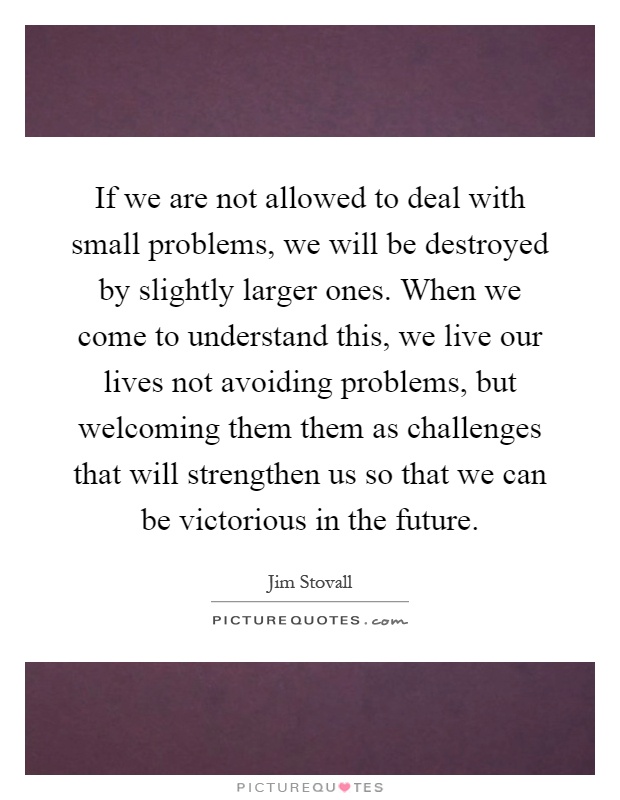 If we are not allowed to deal with small problems, we will be destroyed by slightly larger ones. When we come to understand this, we live our lives not avoiding problems, but welcoming them them as challenges that will strengthen us so that we can be victorious in the future Picture Quote #1
