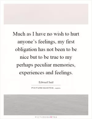 Much as I have no wish to hurt anyone’s feelings, my first obligation has not been to be nice but to be true to my perhaps peculiar memories, experiences and feelings Picture Quote #1