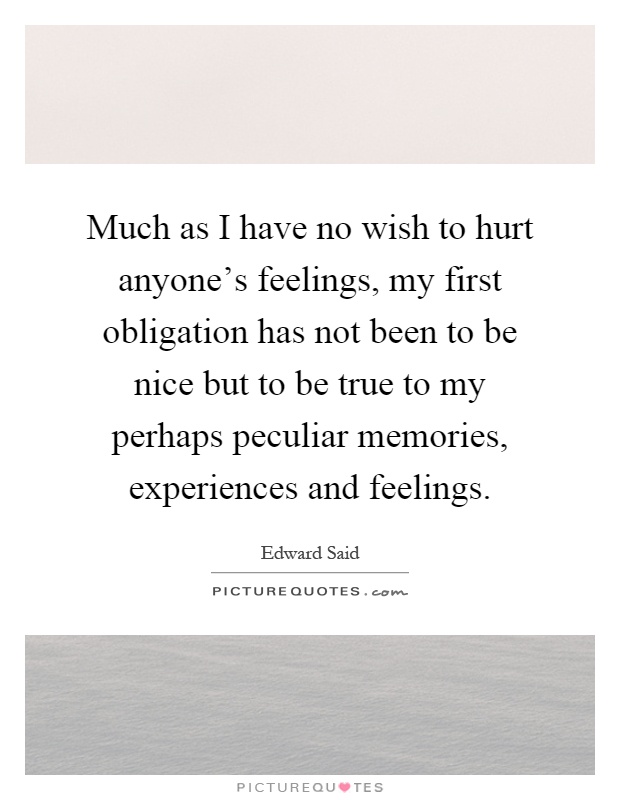 Much as I have no wish to hurt anyone's feelings, my first obligation has not been to be nice but to be true to my perhaps peculiar memories, experiences and feelings Picture Quote #1