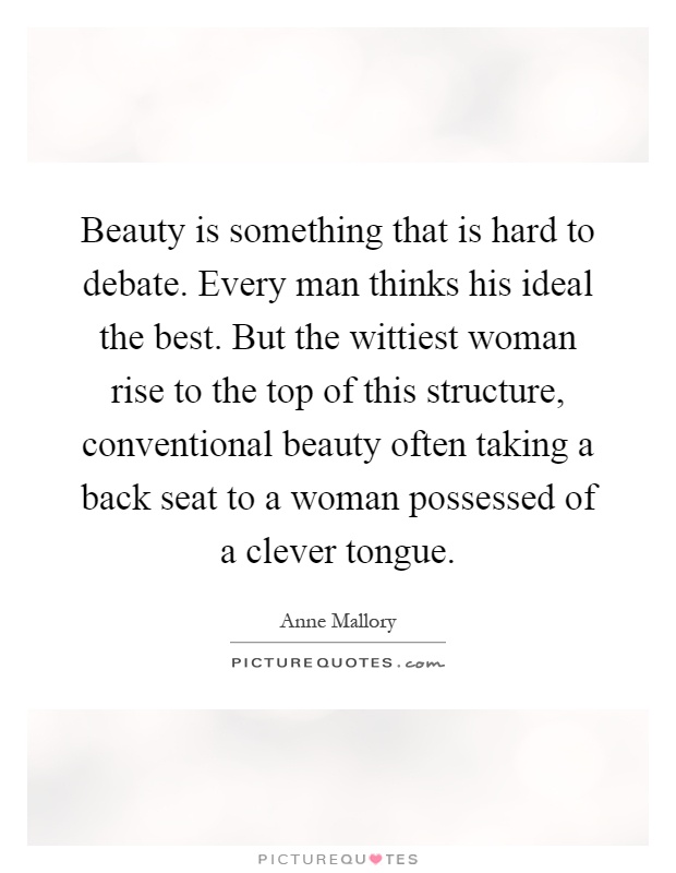 Beauty is something that is hard to debate. Every man thinks his ideal the best. But the wittiest woman rise to the top of this structure, conventional beauty often taking a back seat to a woman possessed of a clever tongue Picture Quote #1