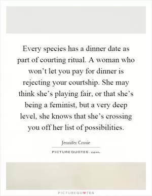 Every species has a dinner date as part of courting ritual. A woman who won’t let you pay for dinner is rejecting your courtship. She may think she’s playing fair, or that she’s being a feminist, but a very deep level, she knows that she’s crossing you off her list of possibilities Picture Quote #1