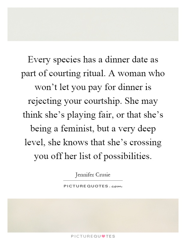 Every species has a dinner date as part of courting ritual. A woman who won't let you pay for dinner is rejecting your courtship. She may think she's playing fair, or that she's being a feminist, but a very deep level, she knows that she's crossing you off her list of possibilities Picture Quote #1