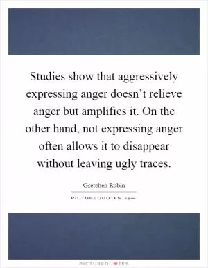 Studies show that aggressively expressing anger doesn’t relieve anger but amplifies it. On the other hand, not expressing anger often allows it to disappear without leaving ugly traces Picture Quote #1