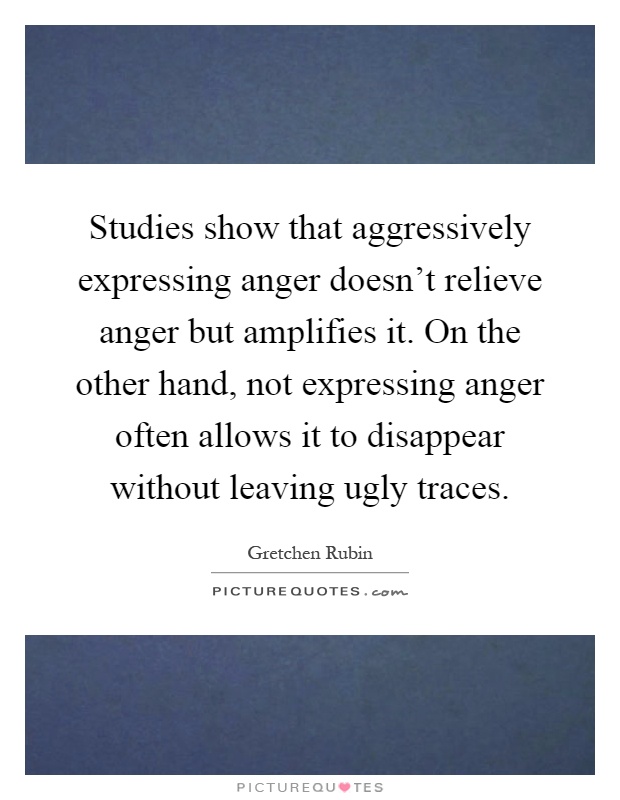 Studies show that aggressively expressing anger doesn't relieve anger but amplifies it. On the other hand, not expressing anger often allows it to disappear without leaving ugly traces Picture Quote #1