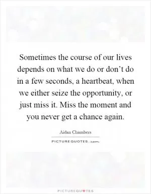 Sometimes the course of our lives depends on what we do or don’t do in a few seconds, a heartbeat, when we either seize the opportunity, or just miss it. Miss the moment and you never get a chance again Picture Quote #1