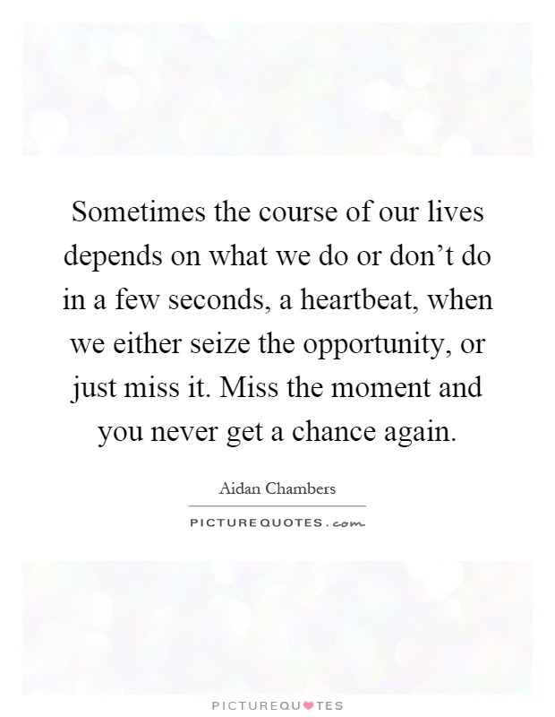 Sometimes the course of our lives depends on what we do or don't do in a few seconds, a heartbeat, when we either seize the opportunity, or just miss it. Miss the moment and you never get a chance again Picture Quote #1