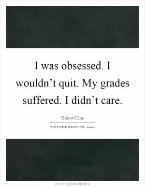 I was obsessed. I wouldn’t quit. My grades suffered. I didn’t care Picture Quote #1