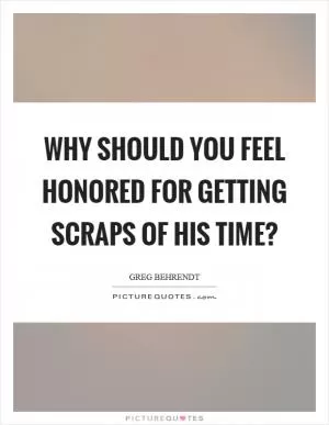 Why should you feel honored for getting scraps of his time? Picture Quote #1